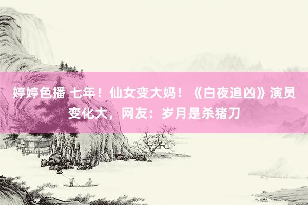 婷婷色播 七年！仙女变大妈！《白夜追凶》演员变化大，网友：岁月是杀猪刀