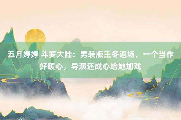五月婷婷 斗罗大陆：男装版王冬返场，一个当作好暖心，导演还成心给她加戏
