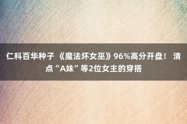 仁科百华种子 《魔法坏女巫》96%高分开盘！ 清点“A妹”等2位女主的穿搭