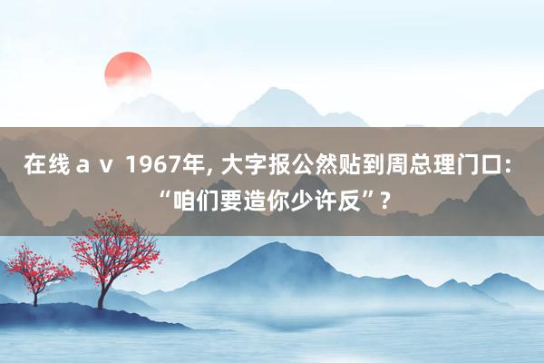 在线ａｖ 1967年, 大字报公然贴到周总理门口: “咱们要造你少许反”?