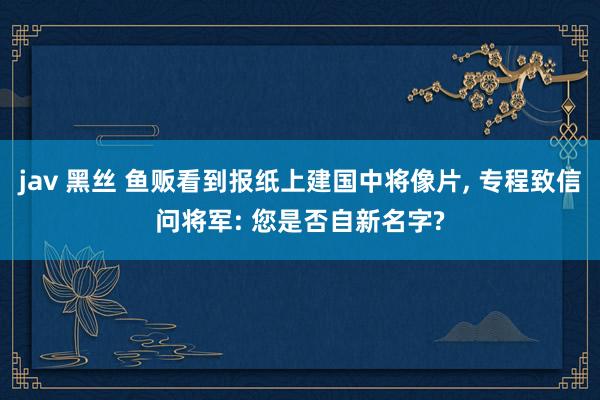 jav 黑丝 鱼贩看到报纸上建国中将像片, 专程致信问将军: 您是否自新名字?