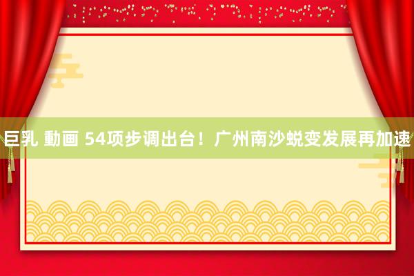 巨乳 動画 54项步调出台！广州南沙蜕变发展再加速