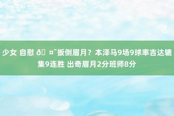 少女 自慰 🤯扳倒眉月？本泽马9场9球率吉达辘集9连胜 出奇眉月2分班师8分