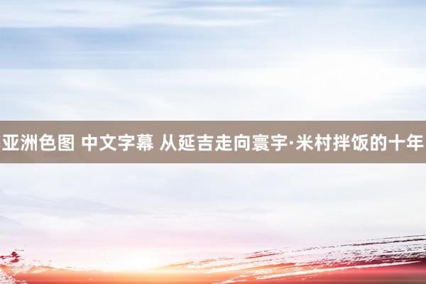 亚洲色图 中文字幕 从延吉走向寰宇·米村拌饭的十年