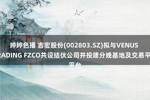 婷婷色播 吉宏股份(002803.SZ)拟与VENUS TRADING FZCO共设结伙公司并投建分娩基地及交易平台
