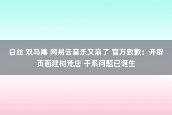 白丝 双马尾 网易云音乐又崩了 官方致歉：开辟页面建树荒唐 干系问题已诞生