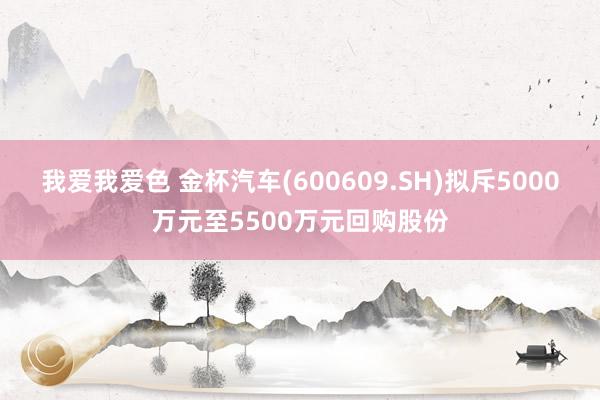 我爱我爱色 金杯汽车(600609.SH)拟斥5000万元至5500万元回购股份