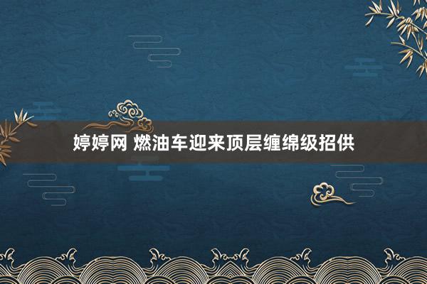 婷婷网 燃油车迎来顶层缠绵级招供