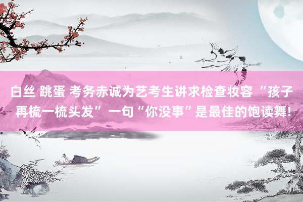 白丝 跳蛋 考务赤诚为艺考生讲求检查妆容 “孩子 再梳一梳头发” 一句“你没事”是最佳的饱读舞!