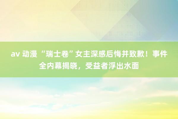 av 动漫 “瑞士卷”女主深感后悔并致歉！事件全内幕揭晓，受益者浮出水面