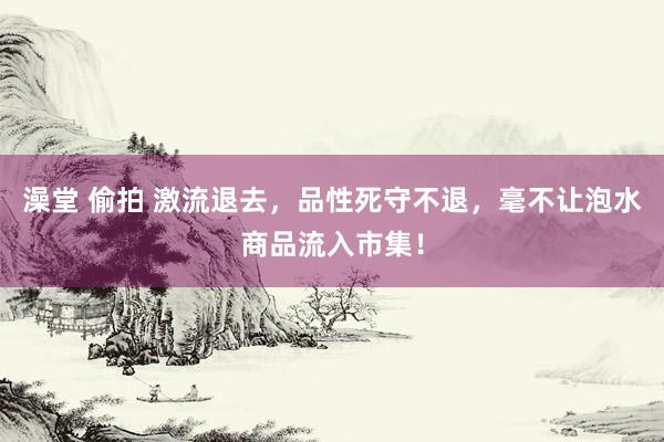 澡堂 偷拍 激流退去，品性死守不退，毫不让泡水商品流入市集！