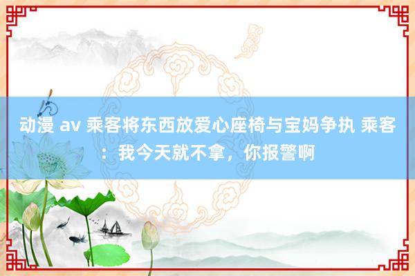 动漫 av 乘客将东西放爱心座椅与宝妈争执 乘客：我今天就不拿，你报警啊
