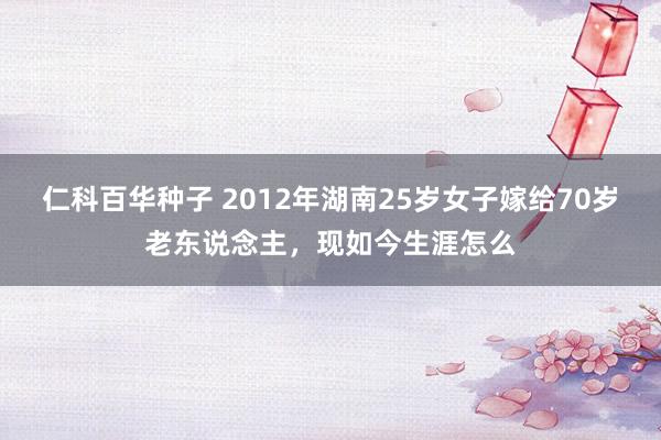 仁科百华种子 2012年湖南25岁女子嫁给70岁老东说念主，现如今生涯怎么