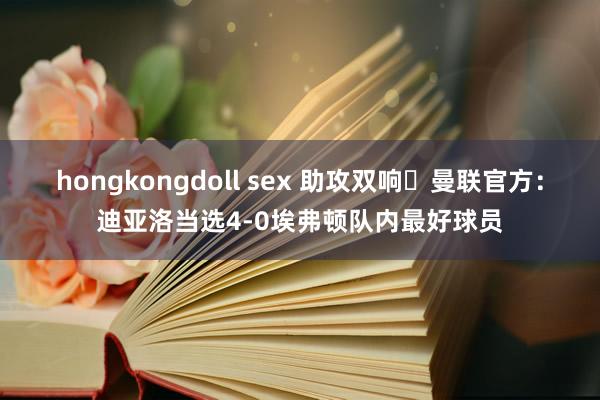 hongkongdoll sex 助攻双响✨曼联官方：迪亚洛当选4-0埃弗顿队内最好球员