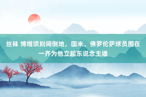 丝袜 博维顷刻间倒地，国米、佛罗伦萨球员围在一齐为他立起东说念主墙
