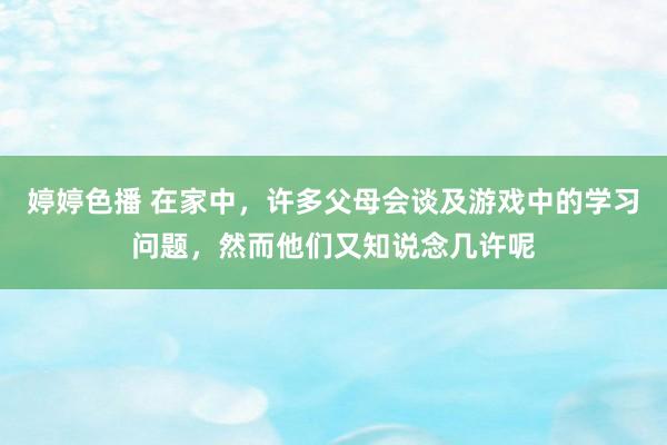 婷婷色播 在家中，许多父母会谈及游戏中的学习问题，然而他们又知说念几许呢