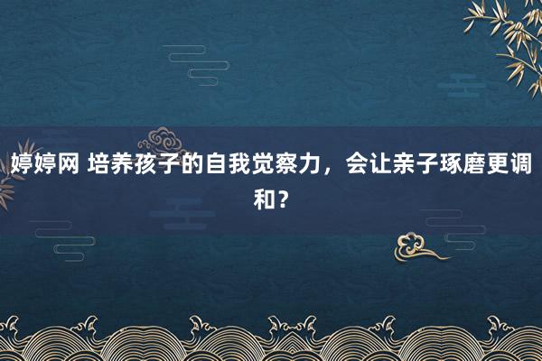 婷婷网 培养孩子的自我觉察力，会让亲子琢磨更调和？