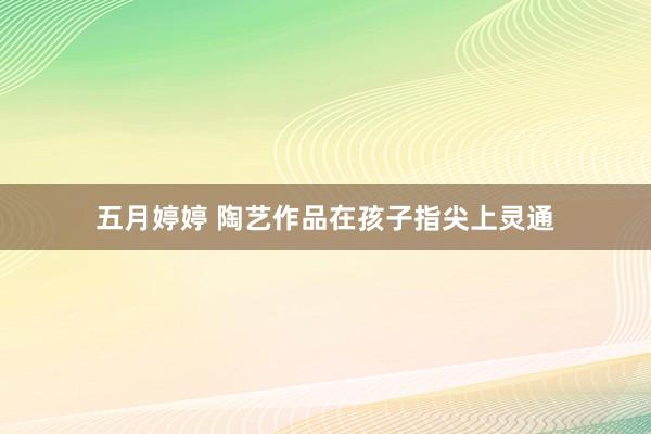 五月婷婷 陶艺作品在孩子指尖上灵通