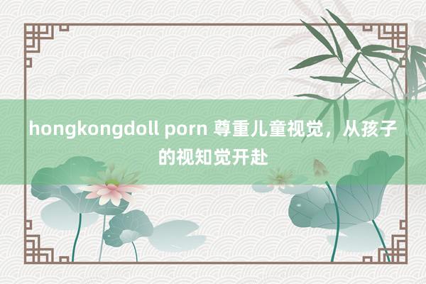 hongkongdoll porn 尊重儿童视觉，从孩子的视知觉开赴