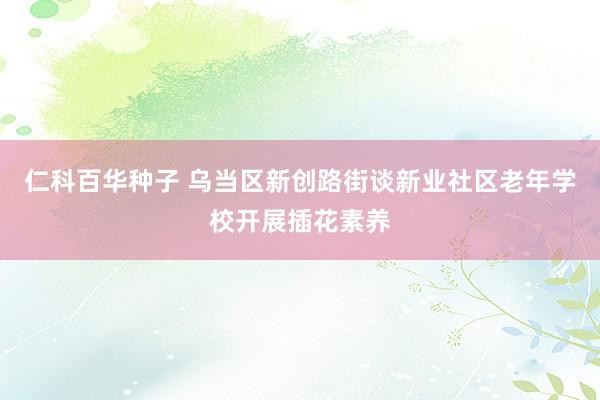 仁科百华种子 乌当区新创路街谈新业社区老年学校开展插花素养