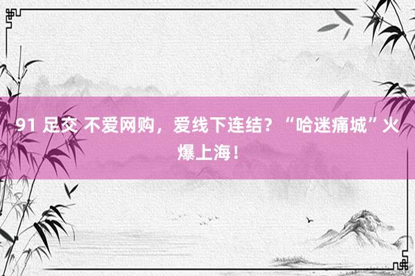 91 足交 不爱网购，爱线下连结？“哈迷痛城”火爆上海！