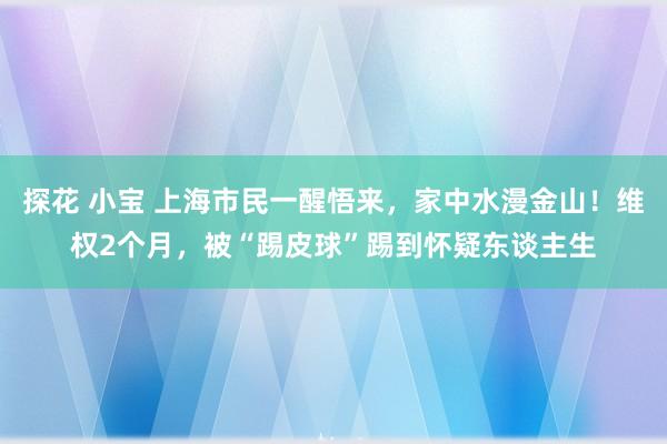 探花 小宝 上海市民一醒悟来，家中水漫金山！维权2个月，被“踢皮球”踢到怀疑东谈主生
