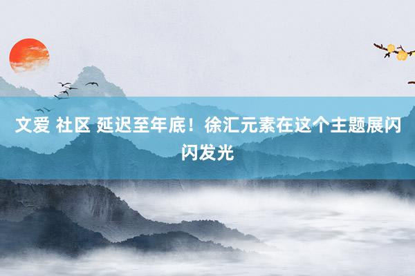 文爱 社区 延迟至年底！徐汇元素在这个主题展闪闪发光