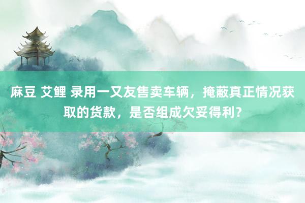 麻豆 艾鲤 录用一又友售卖车辆，掩蔽真正情况获取的货款，是否组成欠妥得利？