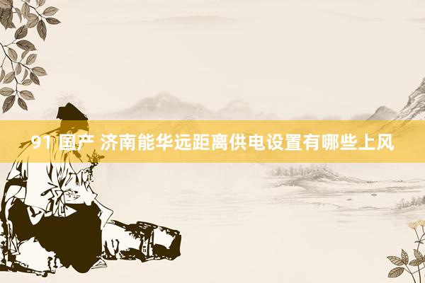 91 国产 济南能华远距离供电设置有哪些上风