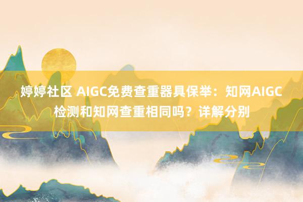 婷婷社区 AIGC免费查重器具保举：知网AIGC检测和知网查重相同吗？详解分别