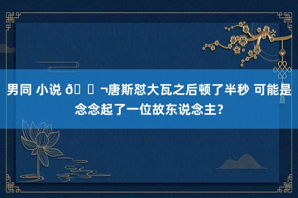 男同 小说 👬唐斯怼大瓦之后顿了半秒 可能是念念起了一位故东说念主？