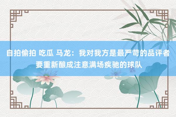自拍偷拍 吃瓜 马龙：我对我方是最严苛的品评者 要重新酿成注意满场疾驰的球队