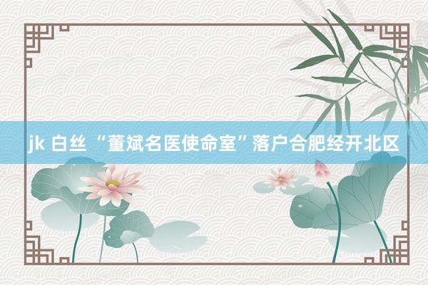 jk 白丝 “董斌名医使命室”落户合肥经开北区