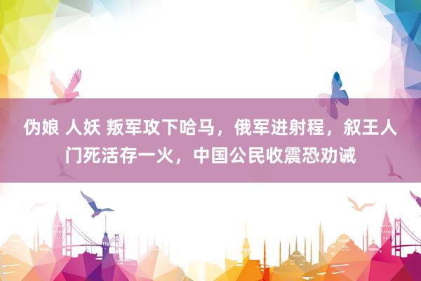 伪娘 人妖 叛军攻下哈马，俄军进射程，叙王人门死活存一火，中国公民收震恐劝诫