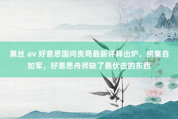 黑丝 av 好意思国问责局最新评释出炉，拼集自如军，好意思舟师缺了最伏击的东西