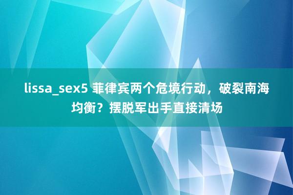 lissa_sex5 菲律宾两个危境行动，破裂南海均衡？摆脱军出手直接清场