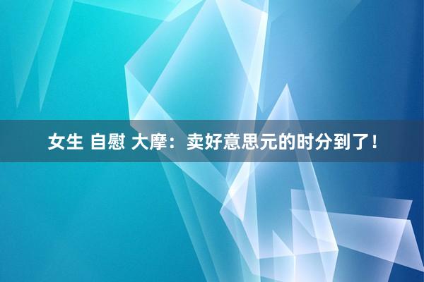 女生 自慰 大摩：卖好意思元的时分到了！