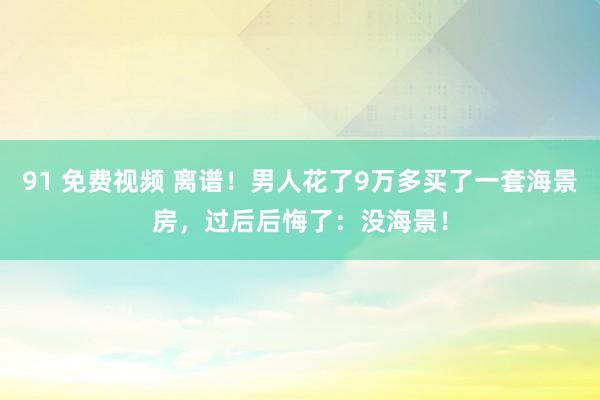 91 免费视频 离谱！男人花了9万多买了一套海景房，过后后悔了：没海景！