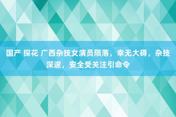 国产 探花 广西杂技女演员陨落，幸无大碍，杂技深邃，安全受关注引命令