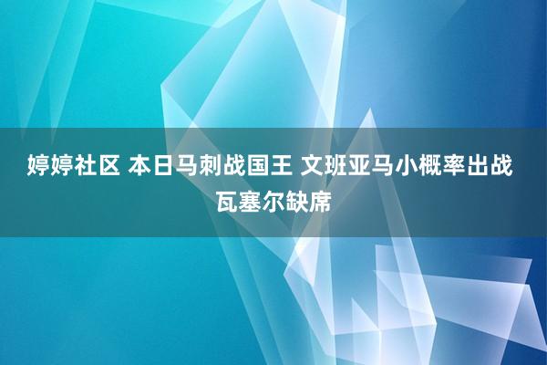 婷婷社区 本日马刺战国王 文班亚马小概率出战 瓦塞尔缺席