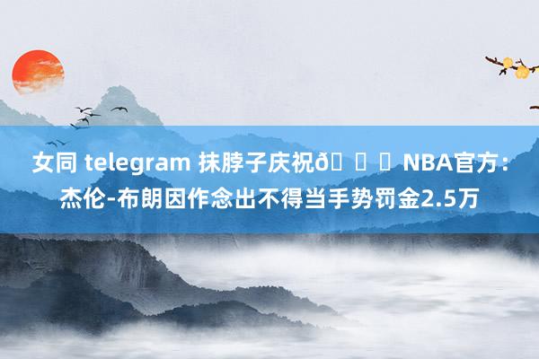 女同 telegram 抹脖子庆祝👀NBA官方：杰伦-布朗因作念出不得当手势罚金2.5万