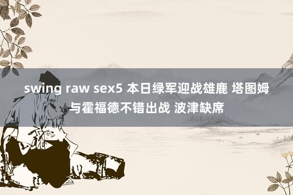 swing raw sex5 本日绿军迎战雄鹿 塔图姆与霍福德不错出战 波津缺席
