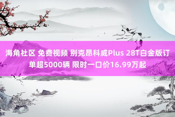海角社区 免费视频 别克昂科威Plus 28T白金版订单超5000辆 限时一口价16.99万起