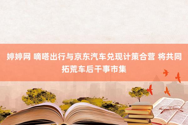 婷婷网 嘀嗒出行与京东汽车兑现计策合营 将共同拓荒车后干事市集