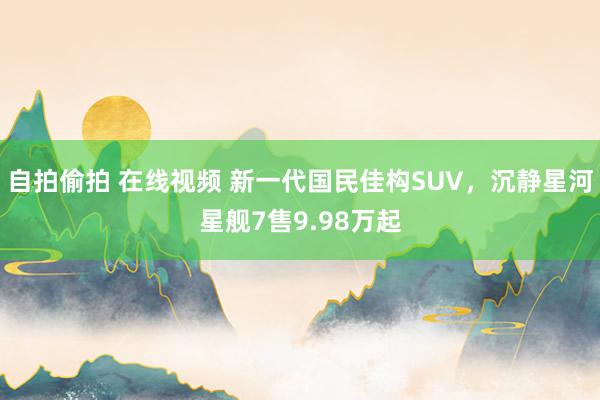 自拍偷拍 在线视频 新一代国民佳构SUV，沉静星河星舰7售9.98万起