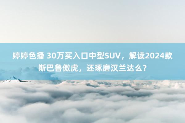 婷婷色播 30万买入口中型SUV，解读2024款斯巴鲁傲虎，还琢磨汉兰达么？