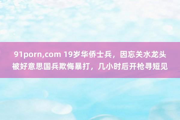 91porn，com 19岁华侨士兵，因忘关水龙头被好意思国兵欺侮暴打，几小时后开枪寻短见