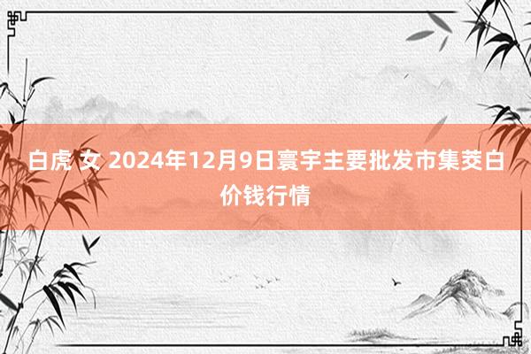 白虎 女 2024年12月9日寰宇主要批发市集茭白价钱行情