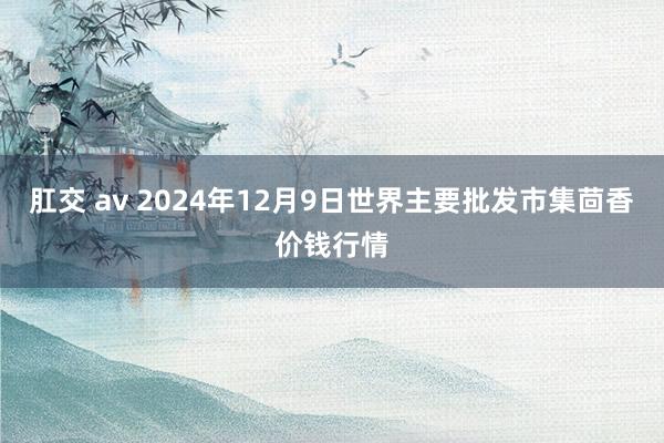 肛交 av 2024年12月9日世界主要批发市集茴香价钱行情
