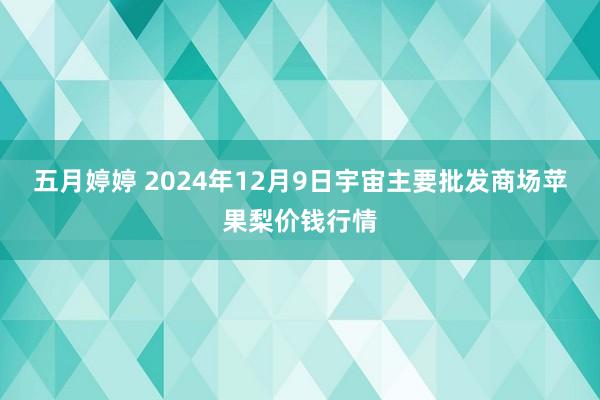 五月婷婷 2024年12月9日宇宙主要批发商场苹果梨价钱行情